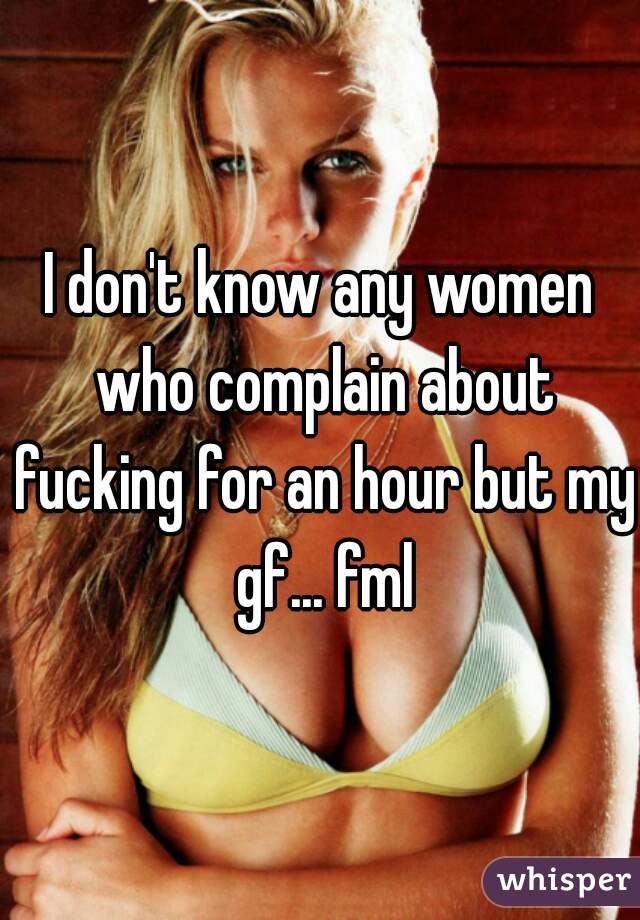 I don't know any women who complain about fucking for an hour but my gf... fml