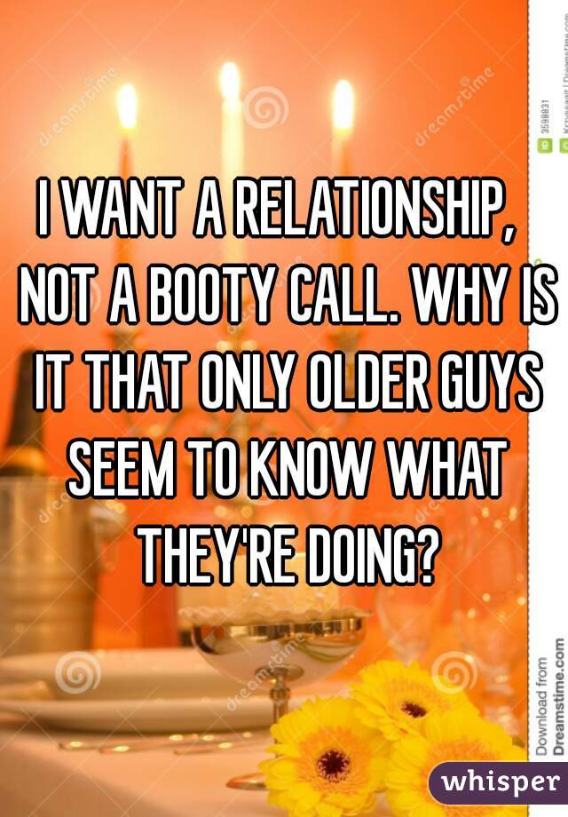 I WANT A RELATIONSHIP,  NOT A BOOTY CALL. WHY IS IT THAT ONLY OLDER GUYS SEEM TO KNOW WHAT THEY'RE DOING?