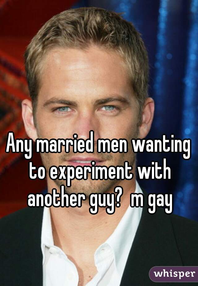 Any married men wanting to experiment with another guy?  m gay