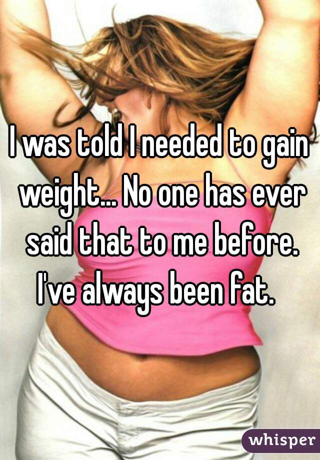 I was told I needed to gain weight... No one has ever said that to me before. I've always been fat.  