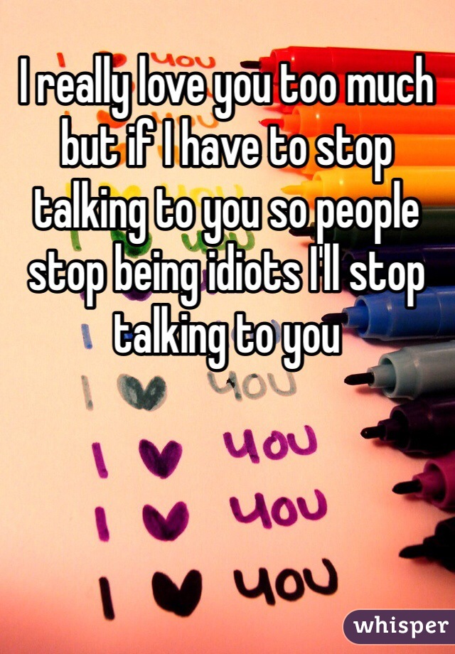 I really love you too much but if I have to stop talking to you so people stop being idiots I'll stop talking to you 