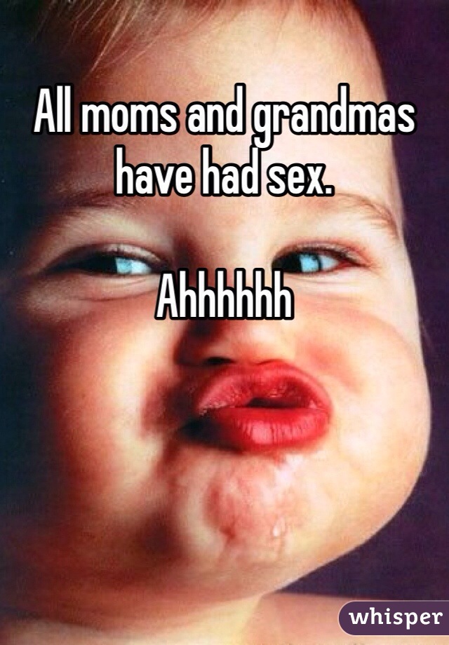 All moms and grandmas have had sex.

Ahhhhhh

