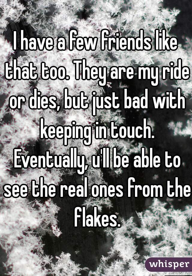 I have a few friends like that too. They are my ride or dies, but just bad with keeping in touch. Eventually, u'll be able to see the real ones from the flakes.