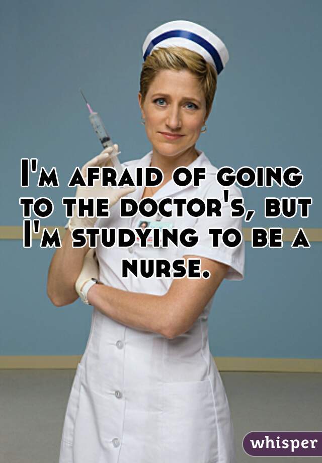 I'm afraid of going to the doctor's, but I'm studying to be a nurse.