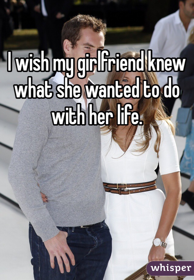 I wish my girlfriend knew what she wanted to do with her life. 