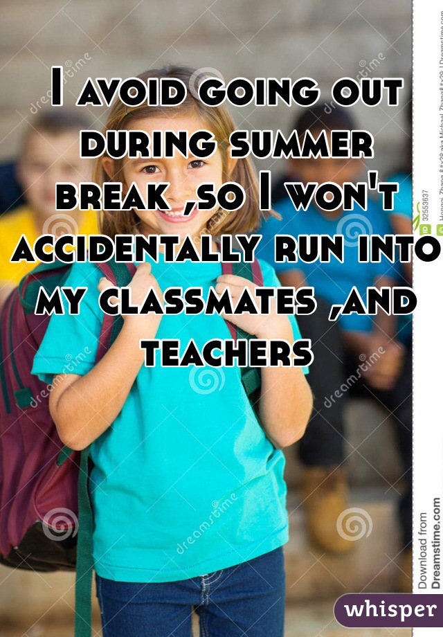 I avoid going out during summer break ,so I won't accidentally run into my classmates ,and teachers 