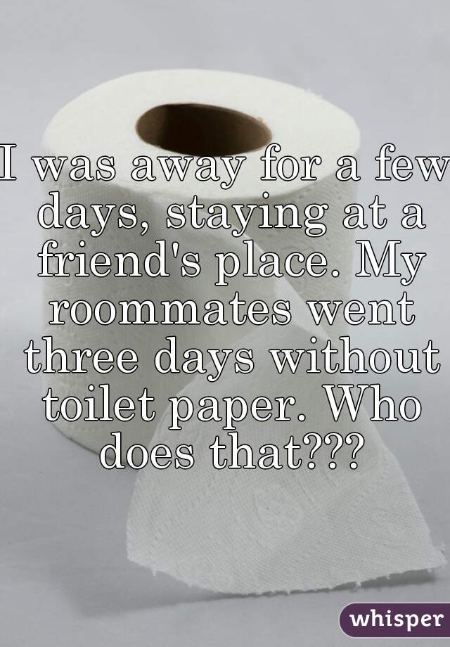 I was away for a few days, staying at a friend's place. My roommates went three days without toilet paper. Who does that???