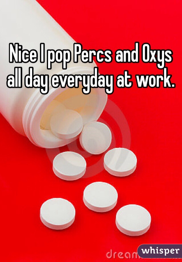 Nice I pop Percs and Oxys all day everyday at work.
