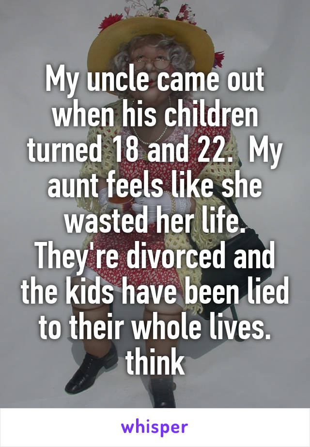 My uncle came out when his children turned 18 and 22.  My aunt feels like she wasted her life. They're divorced and the kids have been lied to their whole lives. think