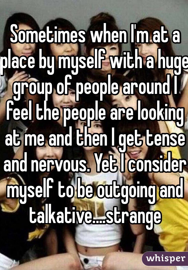 Sometimes when I'm at a place by myself with a huge group of people around I feel the people are looking at me and then I get tense and nervous. Yet I consider myself to be outgoing and talkative....strange 
