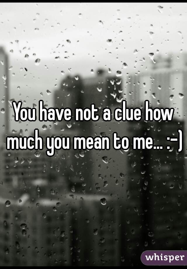 You have not a clue how much you mean to me... :-)