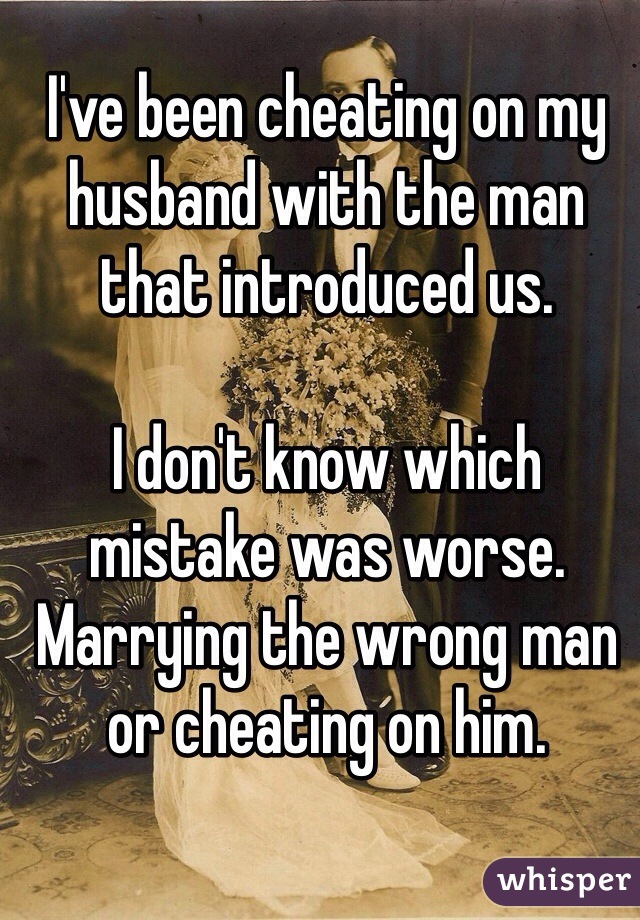 I've been cheating on my husband with the man that introduced us. 

I don't know which mistake was worse. Marrying the wrong man or cheating on him. 