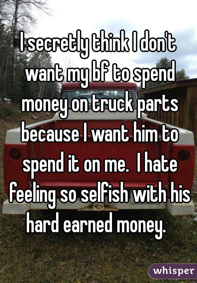 I secretly think I don't want my bf to spend money on truck parts because I want him to spend it on me.  I hate feeling so selfish with his hard earned money.  