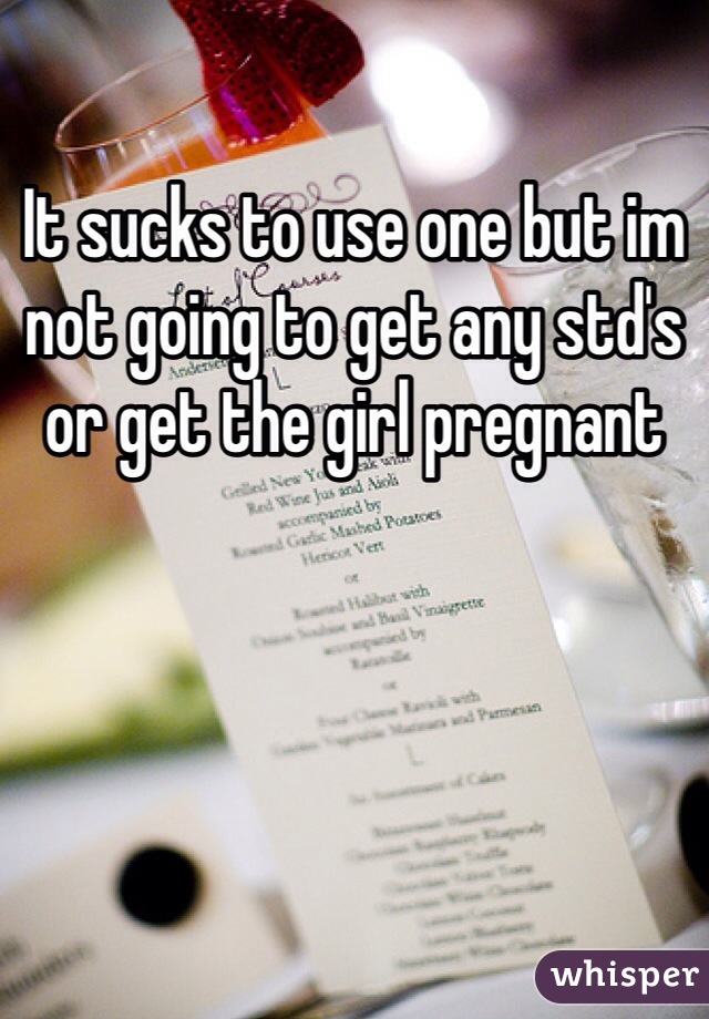 It sucks to use one but im not going to get any std's or get the girl pregnant 