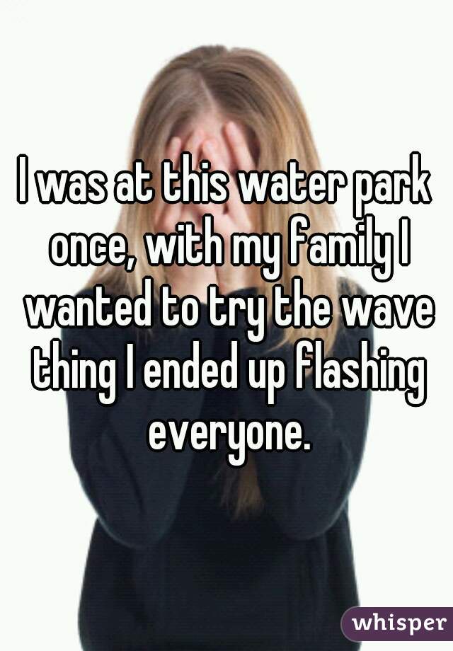 I was at this water park once, with my family I wanted to try the wave thing I ended up flashing everyone.