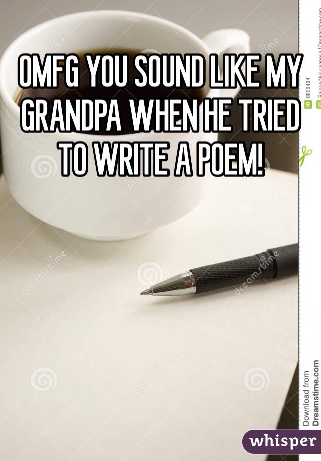 OMFG YOU SOUND LIKE MY GRANDPA WHEN HE TRIED TO WRITE A POEM!