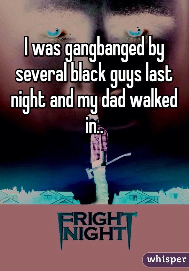 I was gangbanged by several black guys last night and my dad walked in..