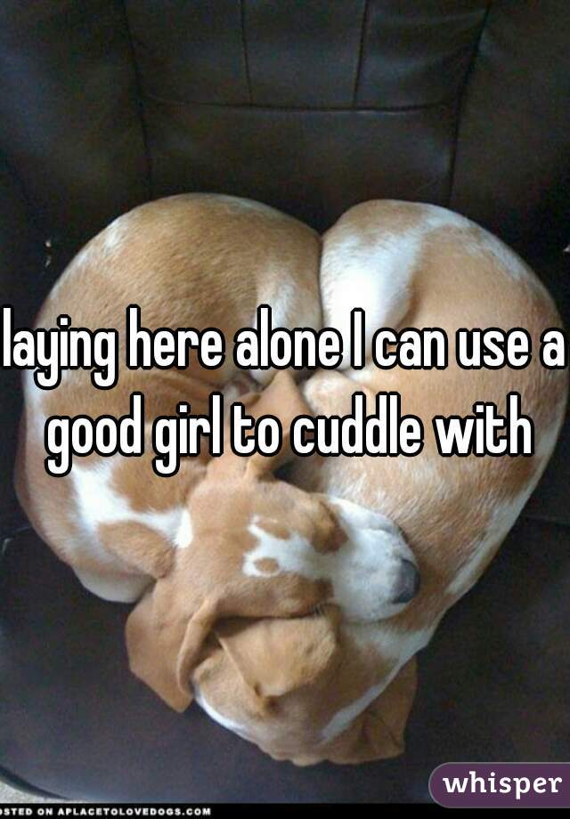 laying here alone I can use a good girl to cuddle with
