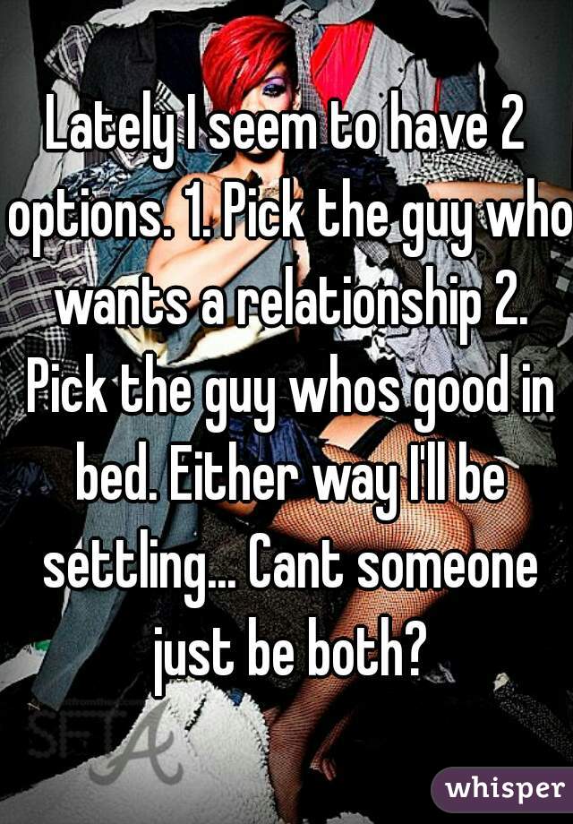 Lately I seem to have 2 options. 1. Pick the guy who wants a relationship 2. Pick the guy whos good in bed. Either way I'll be settling... Cant someone just be both?