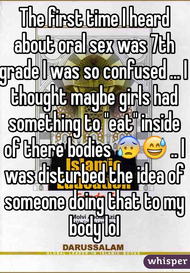 The first time I heard about oral sex was 7th grade I was so confused ... I thought maybe girls had something to "eat" inside of there bodies 😰😅 .. I was disturbed the idea of someone doing that to my body lol 