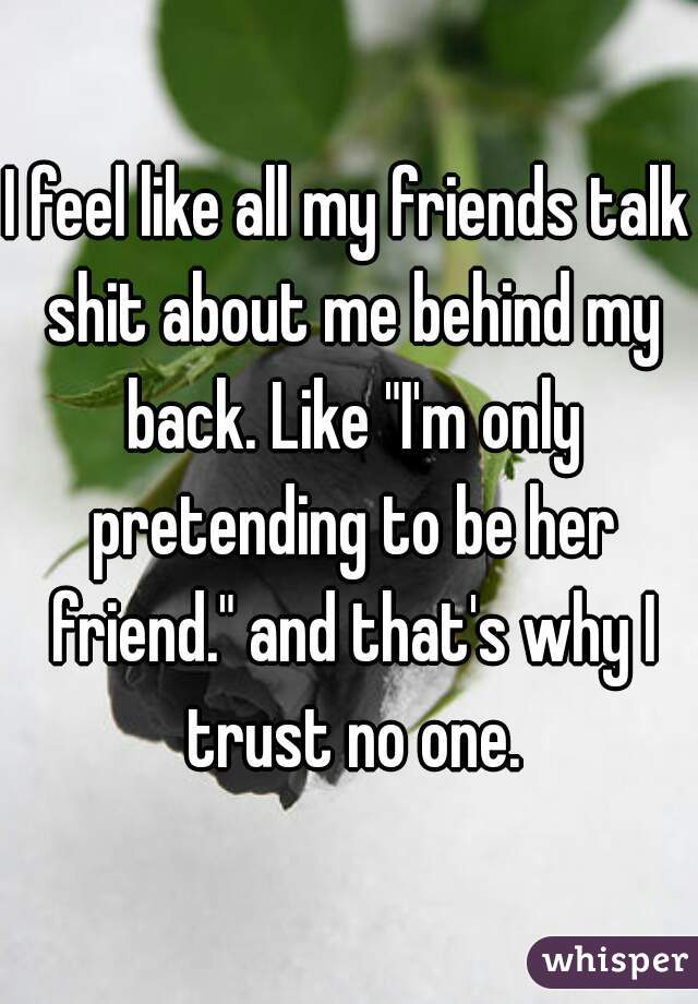 I feel like all my friends talk shit about me behind my back. Like "I'm only pretending to be her friend." and that's why I trust no one.