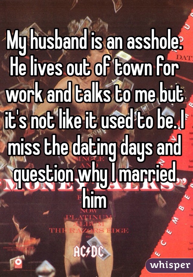 My husband is an asshole. He lives out of town for work and talks to me but it's not like it used to be. I miss the dating days and question why I married him