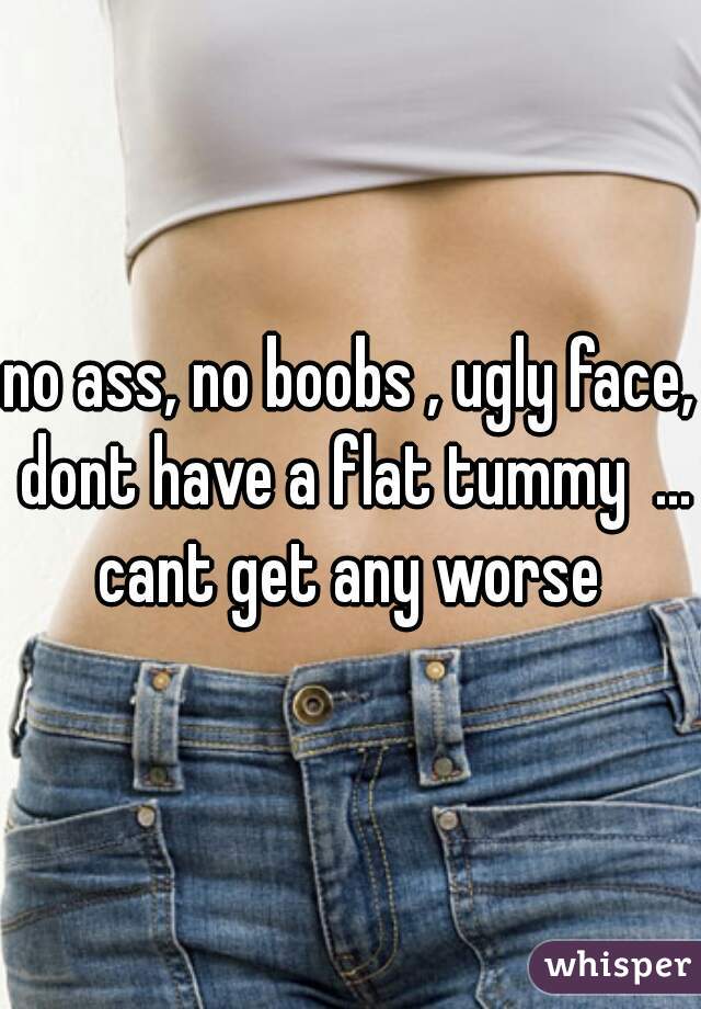 no ass, no boobs , ugly face, dont have a flat tummy  ... cant get any worse 