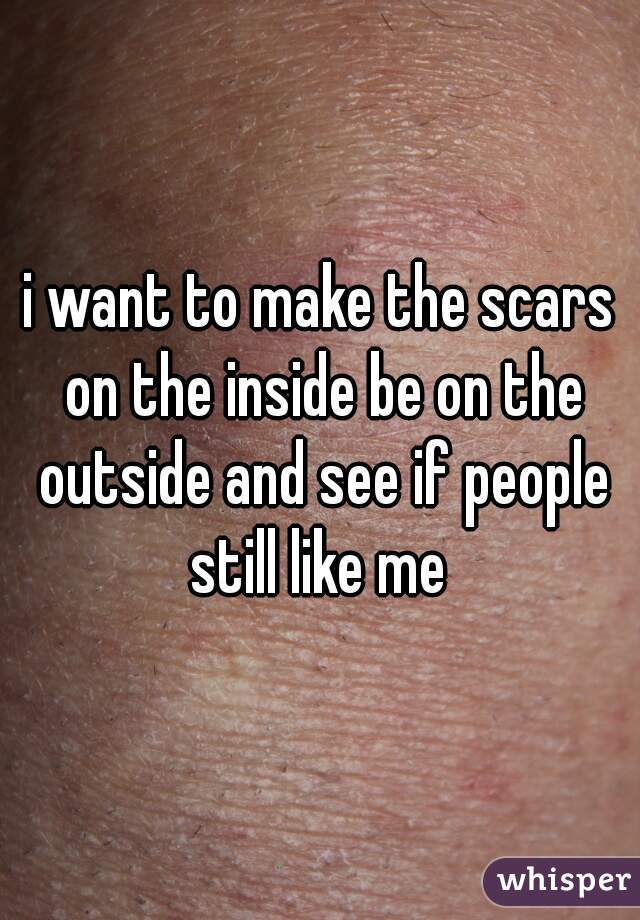 i want to make the scars on the inside be on the outside and see if people still like me 