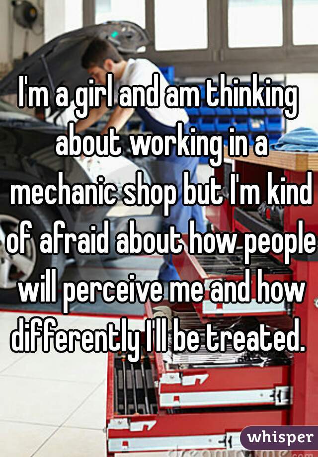 I'm a girl and am thinking about working in a mechanic shop but I'm kind of afraid about how people will perceive me and how differently I'll be treated. 