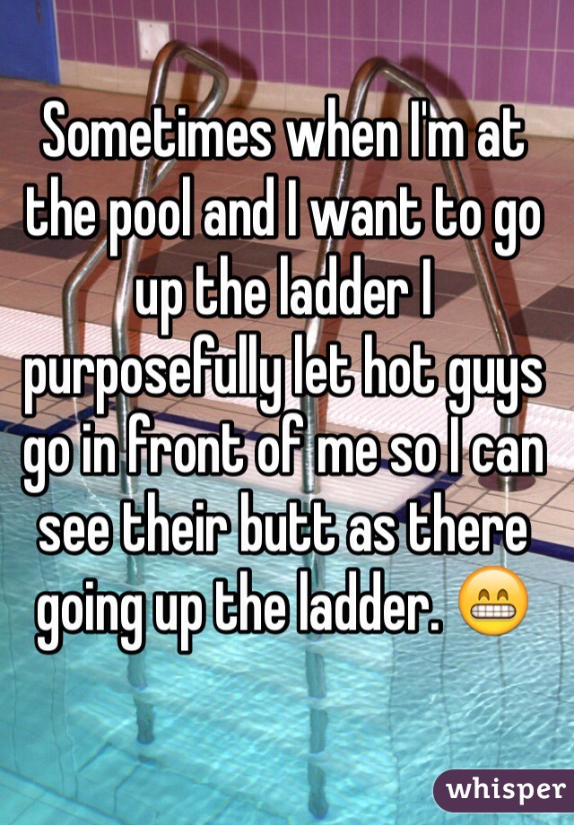 Sometimes when I'm at the pool and I want to go up the ladder I purposefully let hot guys go in front of me so I can see their butt as there going up the ladder. 😁