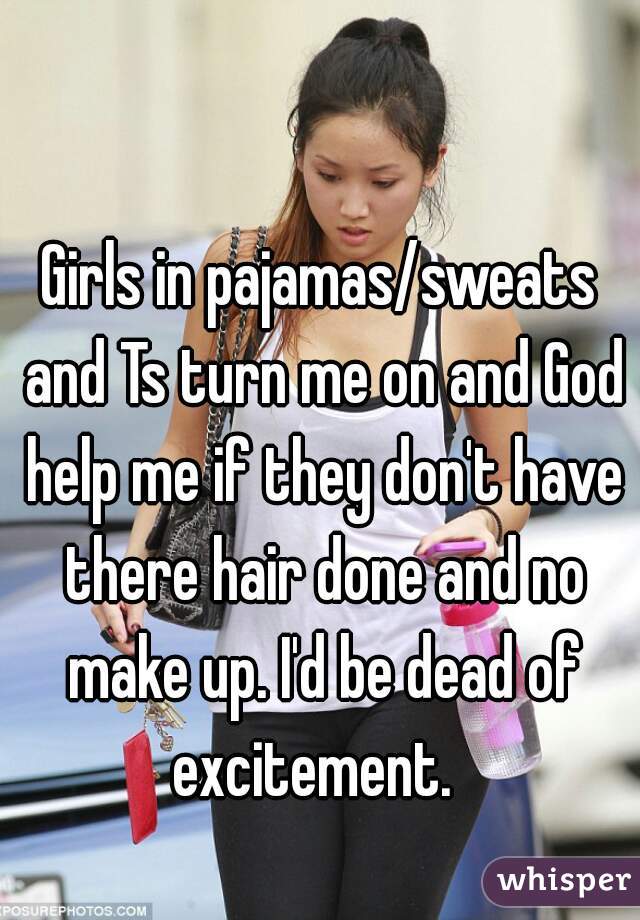 Girls in pajamas/sweats and Ts turn me on and God help me if they don't have there hair done and no make up. I'd be dead of excitement.  