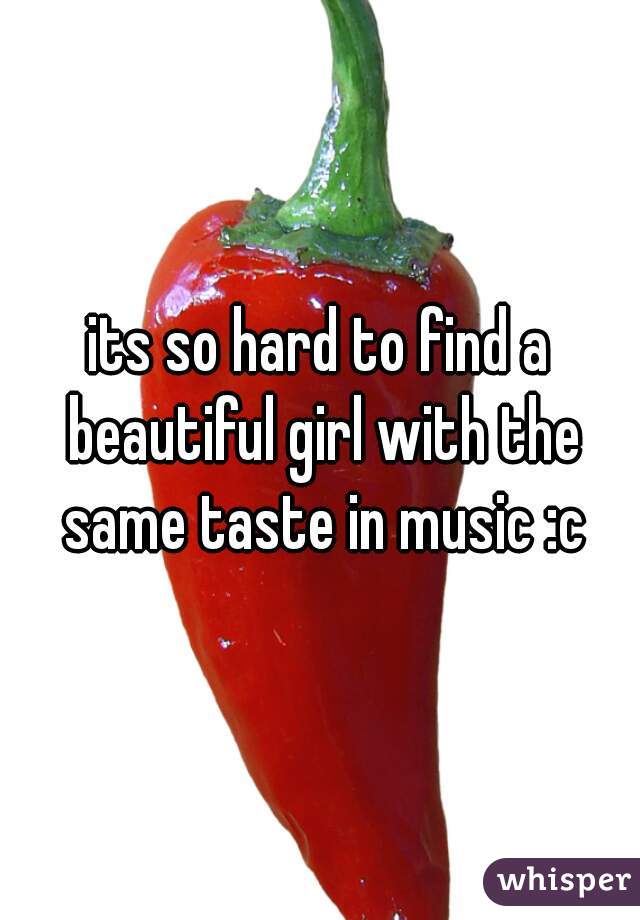 its so hard to find a beautiful girl with the same taste in music :c