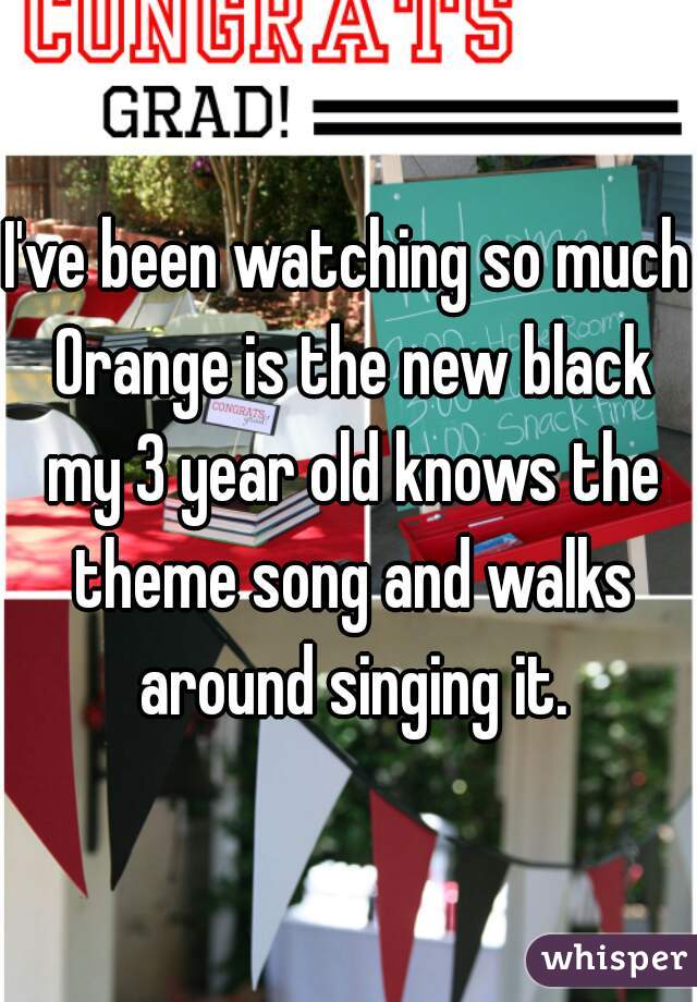 I've been watching so much Orange is the new black my 3 year old knows the theme song and walks around singing it.
