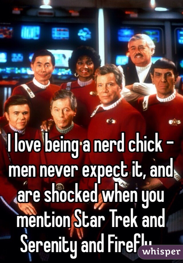 I love being a nerd chick - men never expect it, and are shocked when you mention Star Trek and Serenity and Firefly...