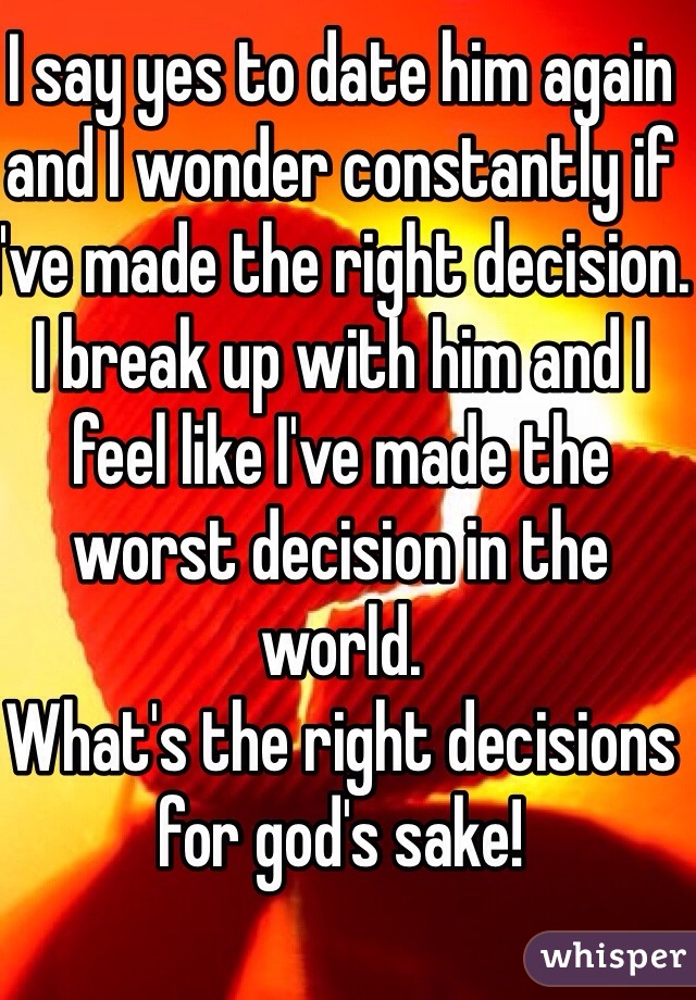 I say yes to date him again and I wonder constantly if I've made the right decision. I break up with him and I feel like I've made the worst decision in the world. 
What's the right decisions for god's sake!
