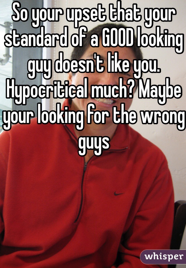 So your upset that your standard of a GOOD looking guy doesn't like you. Hypocritical much? Maybe your looking for the wrong guys   