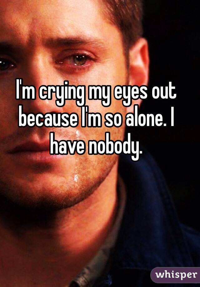 I'm crying my eyes out because I'm so alone. I have nobody.