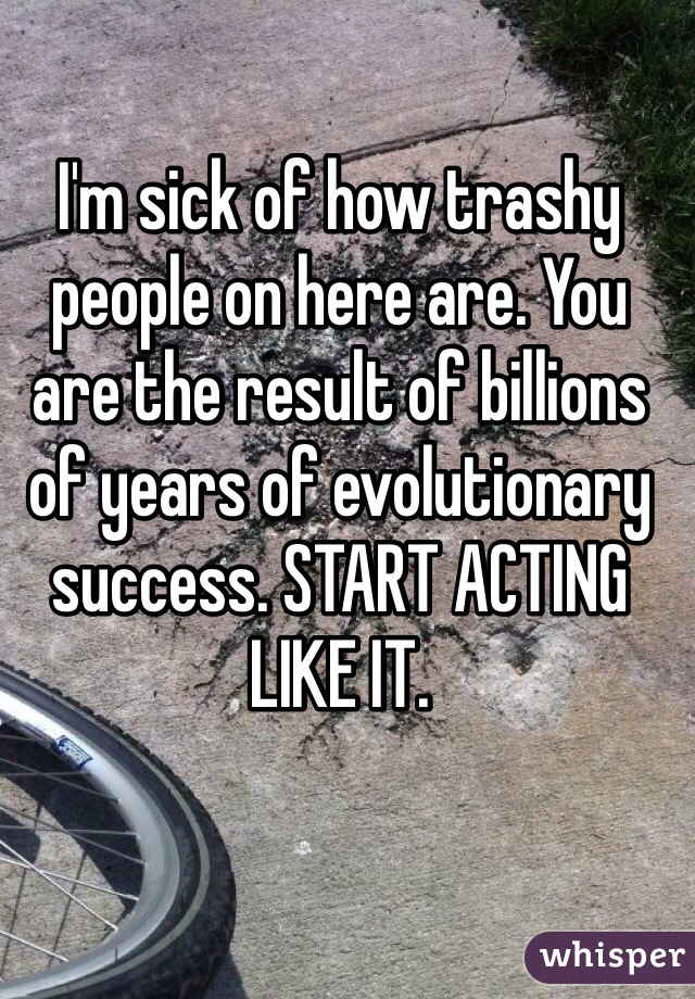 I'm sick of how trashy people on here are. You are the result of billions of years of evolutionary success. START ACTING LIKE IT. 