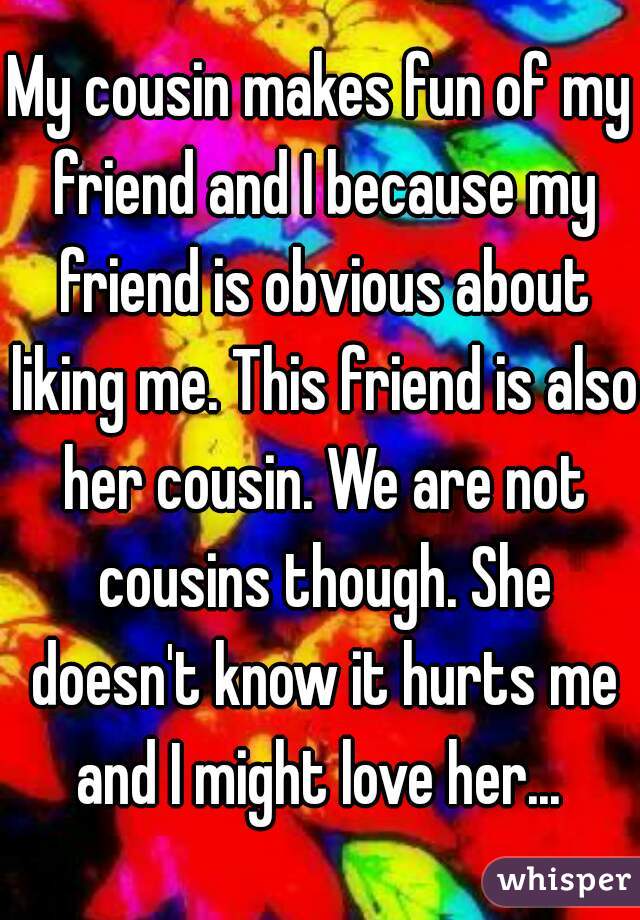 My cousin makes fun of my friend and I because my friend is obvious about liking me. This friend is also her cousin. We are not cousins though. She doesn't know it hurts me and I might love her... 