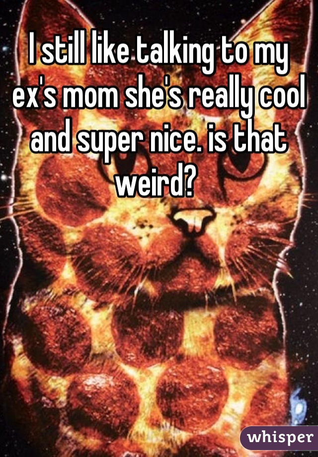 I still like talking to my ex's mom she's really cool and super nice. is that weird? 