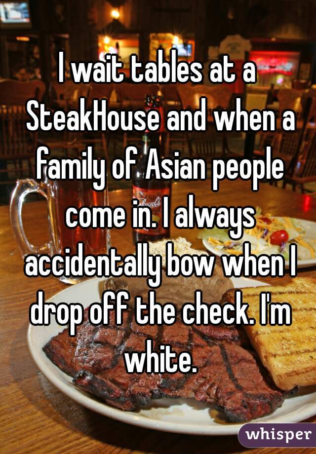 I wait tables at a SteakHouse and when a family of Asian people come in. I always accidentally bow when I drop off the check. I'm white.