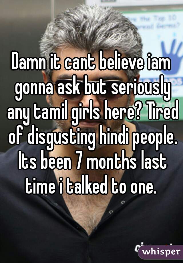 Damn it cant believe iam gonna ask but seriously any tamil girls here? Tired of disgusting hindi people. Its been 7 months last time i talked to one. 