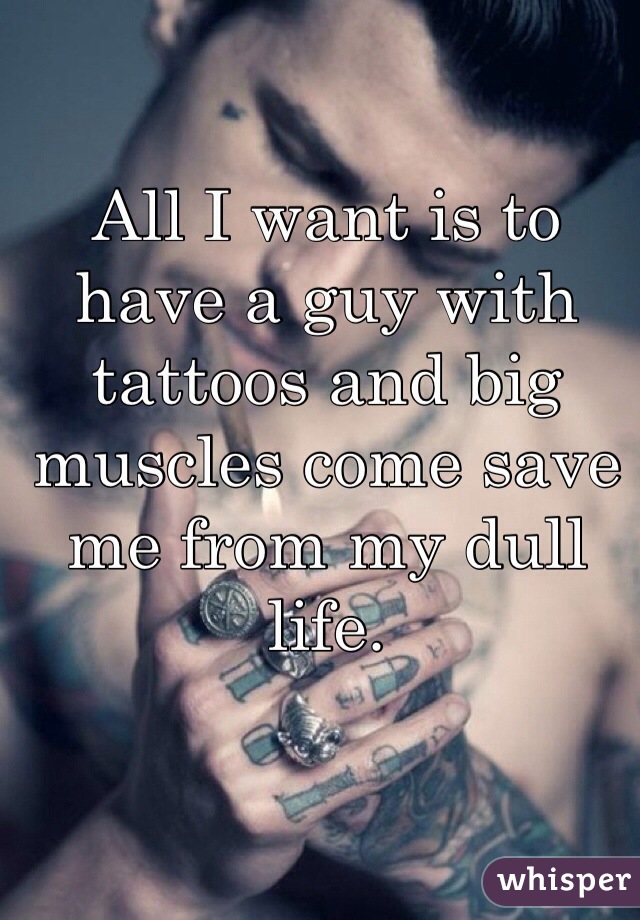 All I want is to have a guy with tattoos and big muscles come save me from my dull life.