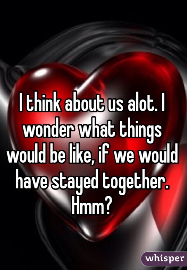 I think about us alot. I wonder what things would be like, if we would have stayed together. Hmm? 