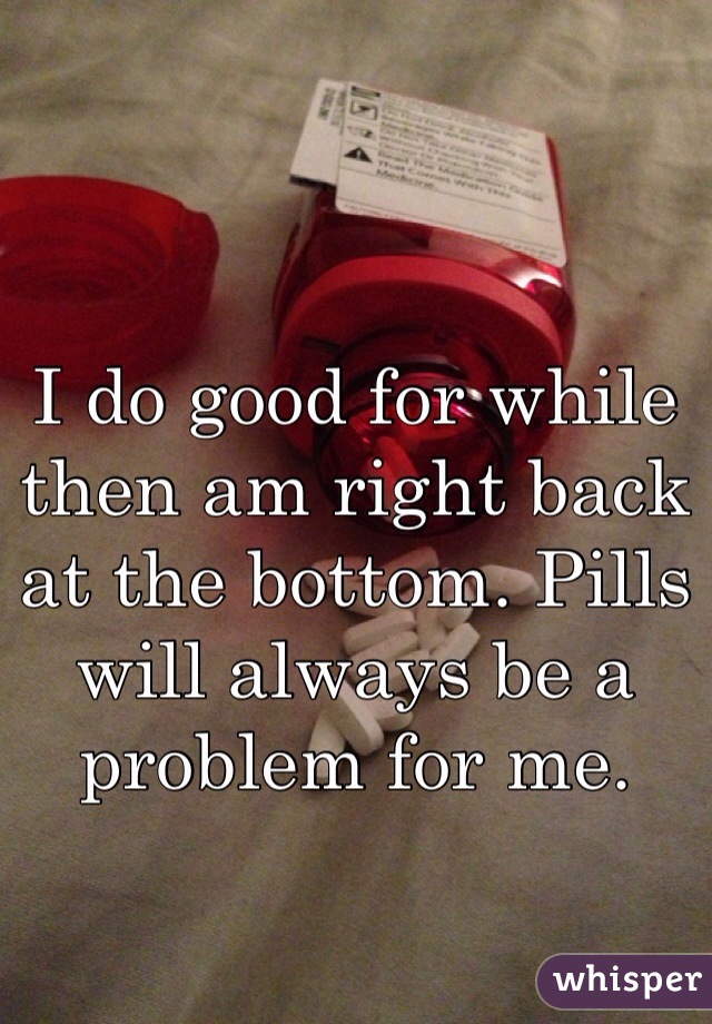 I do good for while then am right back at the bottom. Pills will always be a problem for me. 