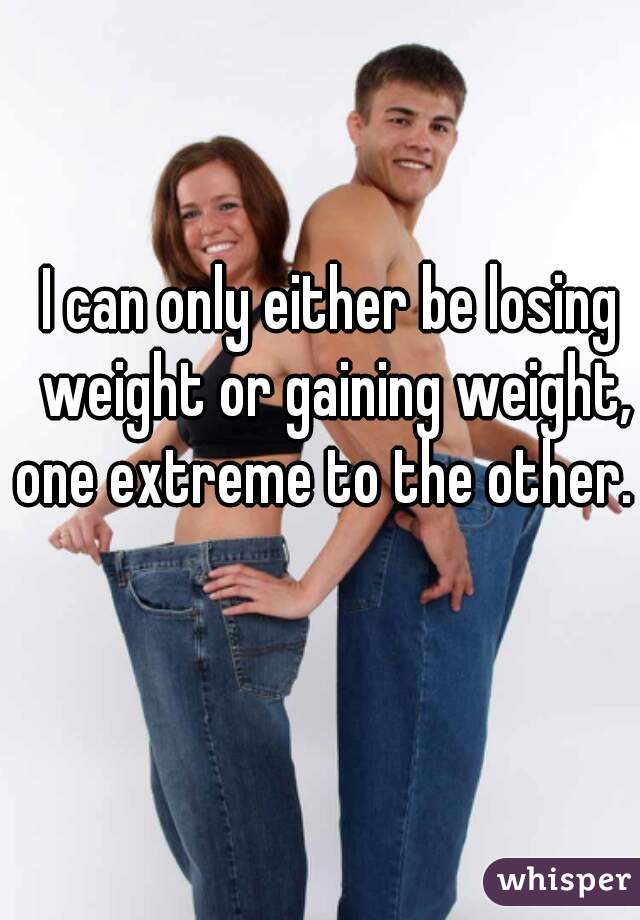 I can only either be losing weight or gaining weight, one extreme to the other.  