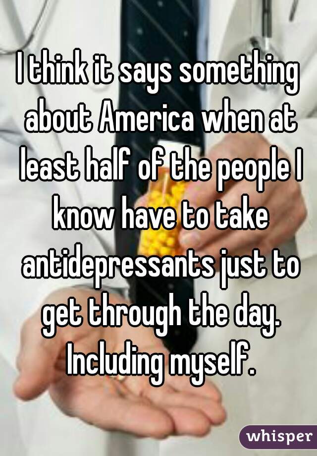 I think it says something about America when at least half of the people I know have to take antidepressants just to get through the day. Including myself.