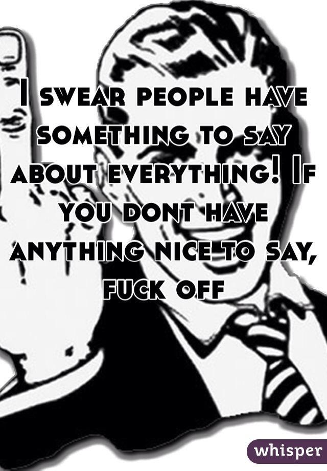 I swear people have something to say about everything! If you dont have anything nice to say, fuck off