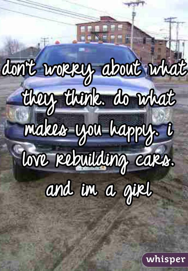 don't worry about what they think. do what makes you happy. i love rebuilding cars. and im a girl
