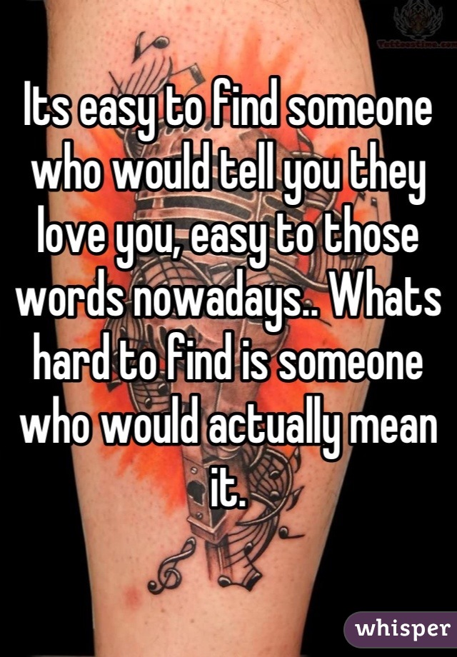 Its easy to find someone who would tell you they love you, easy to those words nowadays.. Whats hard to find is someone who would actually mean it.